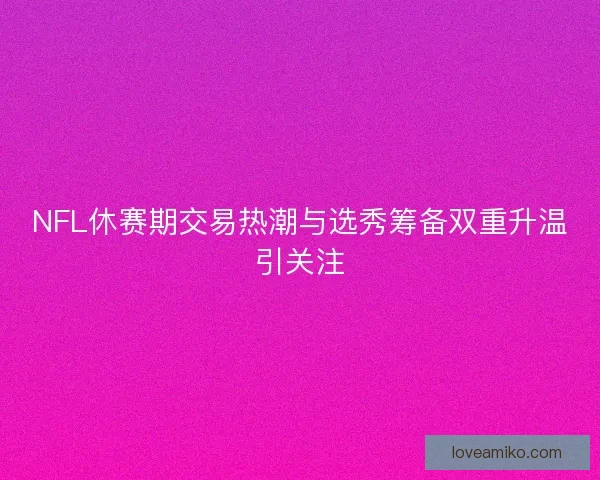 NFL休赛期交易热潮与选秀筹备双重升温引关注