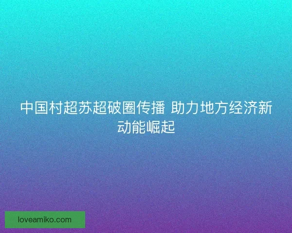 中国村超苏超破圈传播 助力地方经济新动能崛起