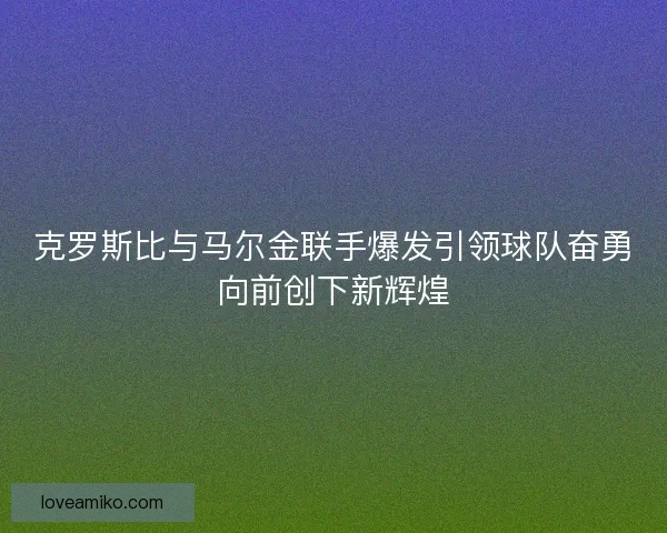 克罗斯比与马尔金联手爆发引领球队奋勇向前创下新辉煌