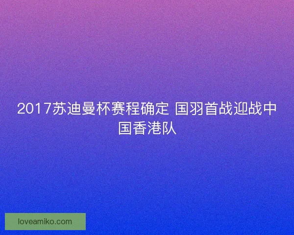 2017苏迪曼杯赛程确定 国羽首战迎战中国香港队