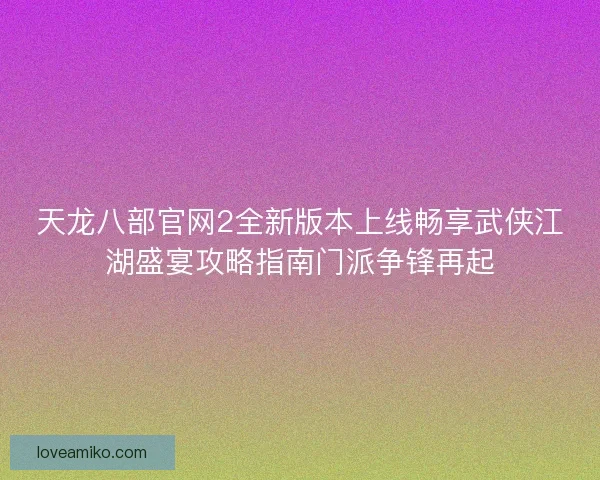 天龙八部官网2全新版本上线畅享武侠江湖盛宴攻略指南门派争锋再起