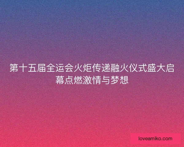 第十五届全运会火炬传递融火仪式盛大启幕点燃激情与梦想