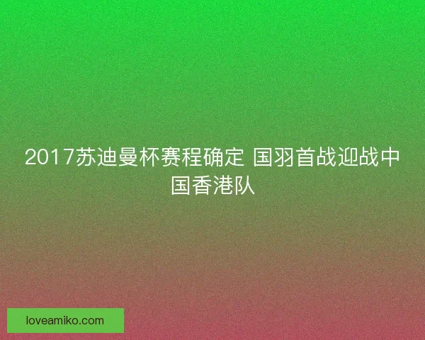2017苏迪曼杯赛程确定 国羽首战迎战中国香港队