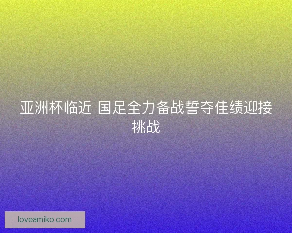 亚洲杯临近 国足全力备战誓夺佳绩迎接挑战